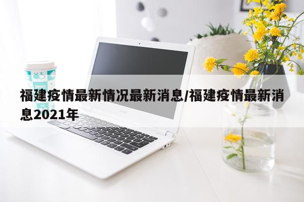 福建疫情最新情况最新消息/福建疫情最新消息2021年