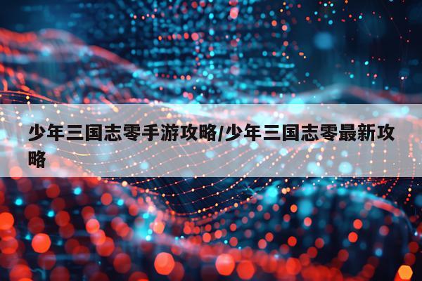 少年三国志零手游攻略/少年三国志零最新攻略