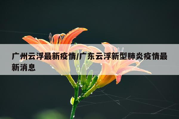 广州云浮最新疫情/广东云浮新型肺炎疫情最新消息