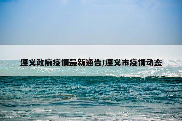 遵义政府疫情最新通告/遵义市疫情动态