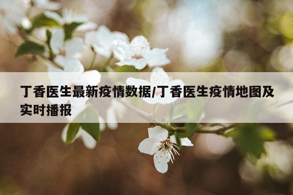丁香医生最新疫情数据/丁香医生疫情地图及实时播报