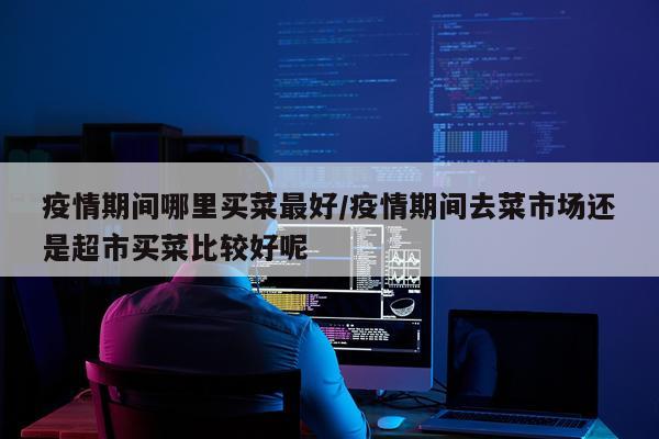 疫情期间哪里买菜最好/疫情期间去菜市场还是超市买菜比较好呢