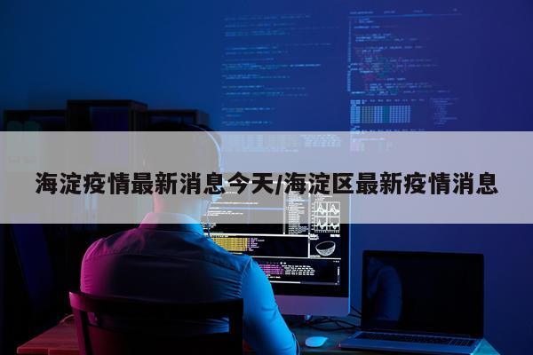 海淀疫情最新消息今天/海淀区最新疫情消息