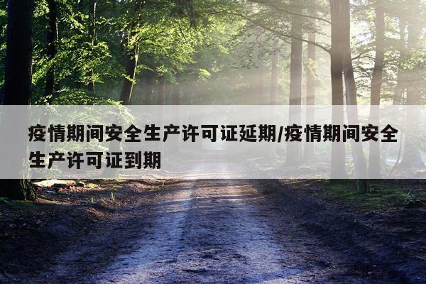 疫情期间安全生产许可证延期/疫情期间安全生产许可证到期