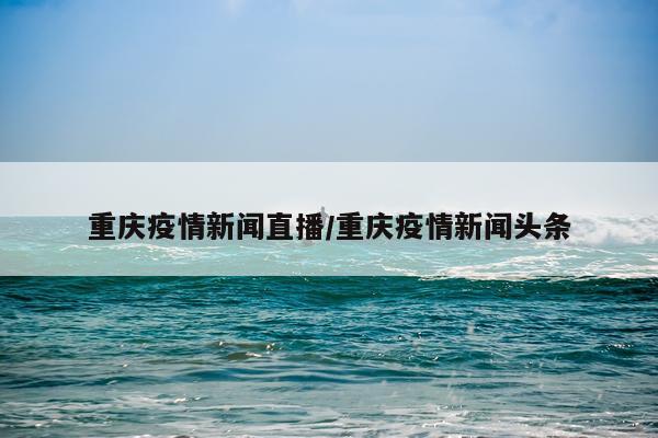 重庆疫情新闻直播/重庆疫情新闻头条