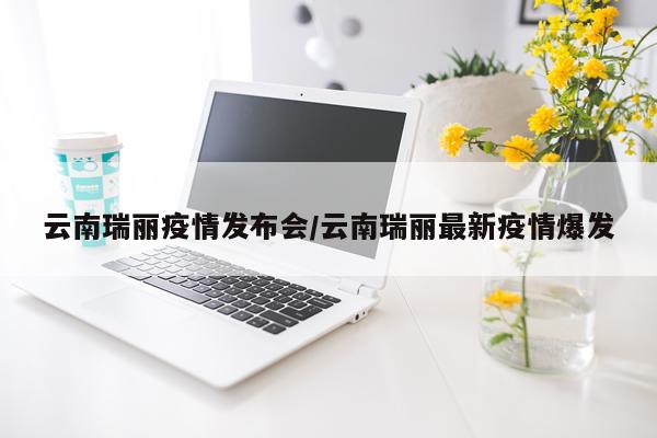 云南瑞丽疫情发布会/云南瑞丽最新疫情爆发