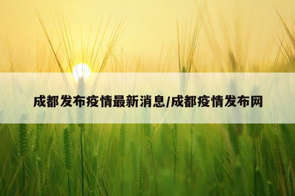 成都发布疫情最新消息/成都疫情发布网