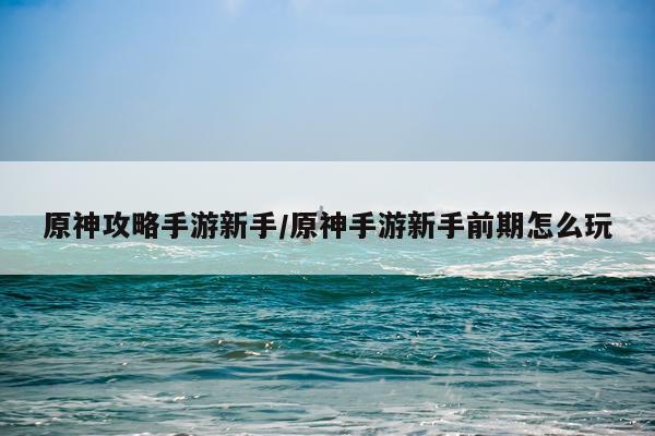 原神攻略手游新手/原神手游新手前期怎么玩
