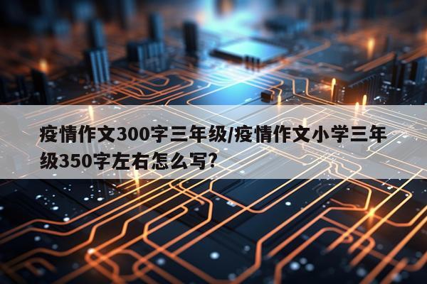 疫情作文300字三年级/疫情作文小学三年级350字左右怎么写?