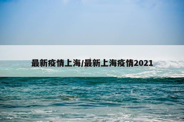 最新疫情上海/最新上海疫情2021
