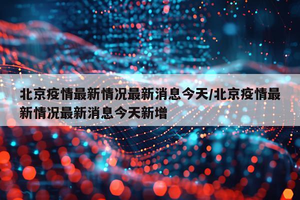 北京疫情最新情况最新消息今天/北京疫情最新情况最新消息今天新增