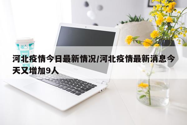 河北疫情今日最新情况/河北疫情最新消息今天又增加9人