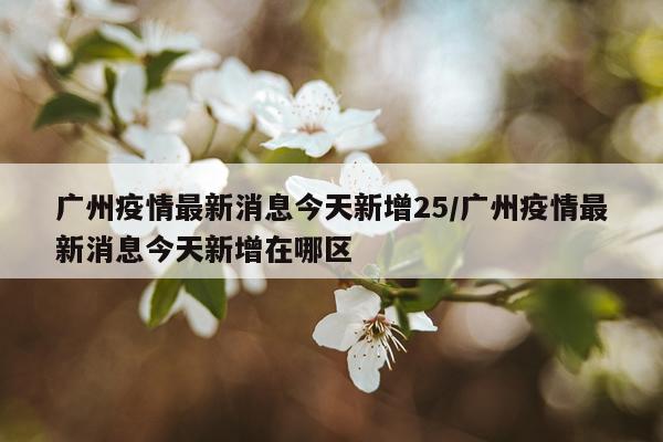 广州疫情最新消息今天新增25/广州疫情最新消息今天新增在哪区