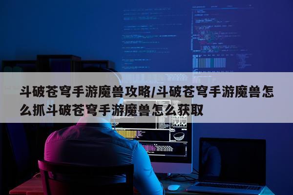 斗破苍穹手游魔兽攻略/斗破苍穹手游魔兽怎么抓斗破苍穹手游魔兽怎么获取