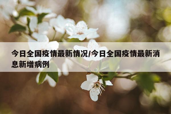 今日全国疫情最新情况/今日全国疫情最新消息新增病例