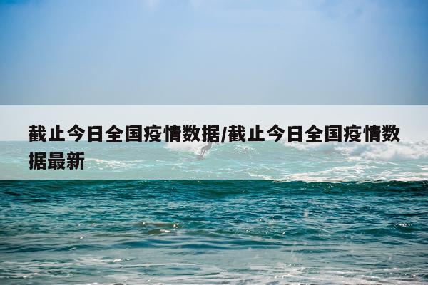 截止今日全国疫情数据/截止今日全国疫情数据最新