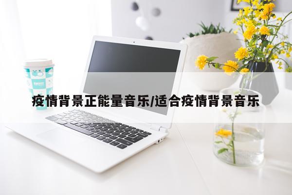 疫情背景正能量音乐/适合疫情背景音乐