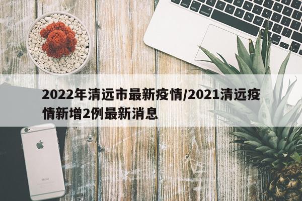 2022年清远市最新疫情/2021清远疫情新增2例最新消息