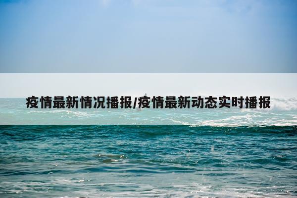 疫情最新情况播报/疫情最新动态实时播报