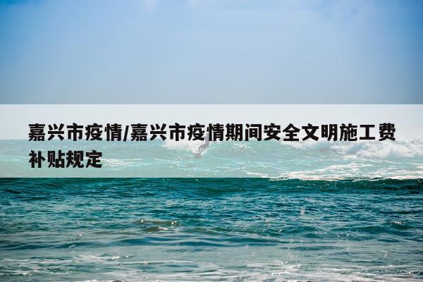 嘉兴市疫情/嘉兴市疫情期间安全文明施工费补贴规定