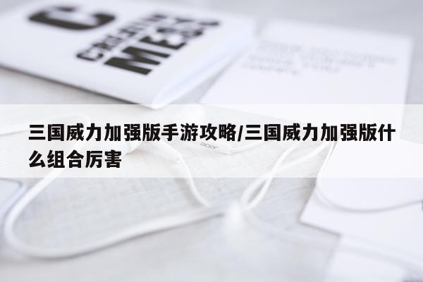 三国威力加强版手游攻略/三国威力加强版什么组合厉害