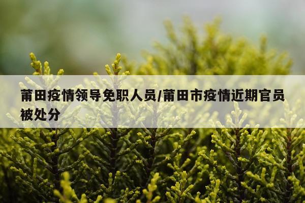莆田疫情领导免职人员/莆田市疫情近期官员被处分