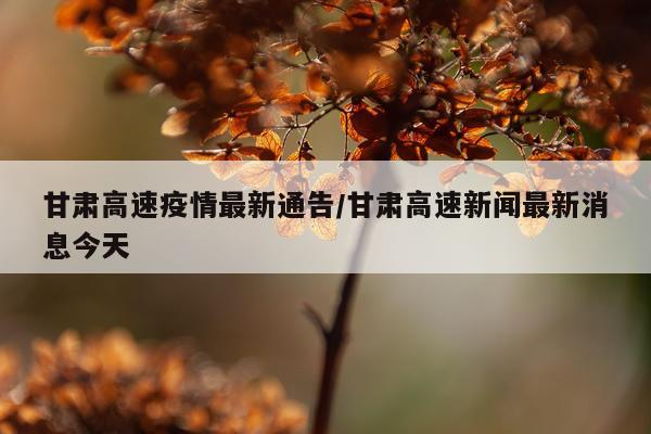 甘肃高速疫情最新通告/甘肃高速新闻最新消息今天