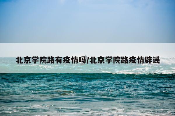 北京学院路有疫情吗/北京学院路疫情辟谣