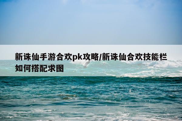 新诛仙手游合欢pk攻略/新诛仙合欢技能栏如何搭配求图