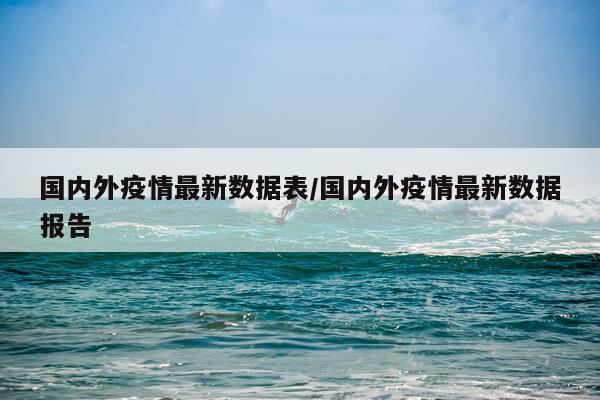 国内外疫情最新数据表/国内外疫情最新数据报告