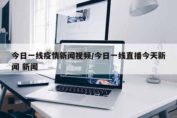 今日一线疫情新闻视频/今日一线直播今天新闻 新闻