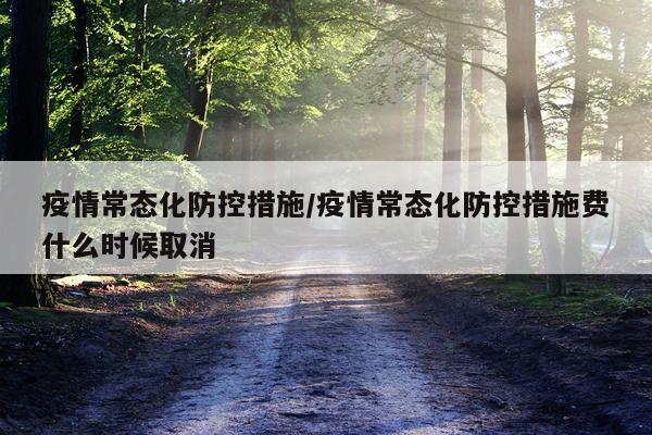 疫情常态化防控措施/疫情常态化防控措施费什么时候取消