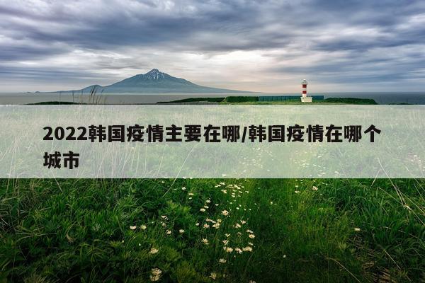 2022韩国疫情主要在哪/韩国疫情在哪个城市