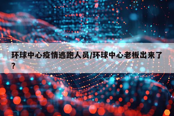 环球中心疫情逃跑人员/环球中心老板出来了?