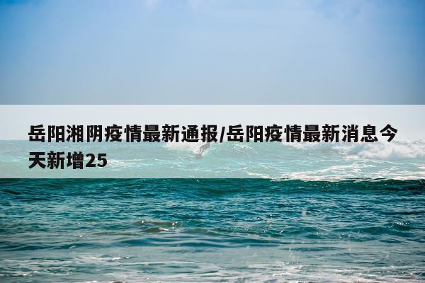 岳阳湘阴疫情最新通报/岳阳疫情最新消息今天新增25