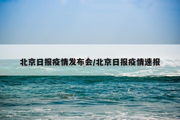 北京日报疫情发布会/北京日报疫情速报