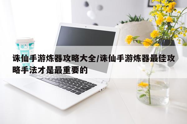 诛仙手游炼器攻略大全/诛仙手游炼器最佳攻略手法才是最重要的