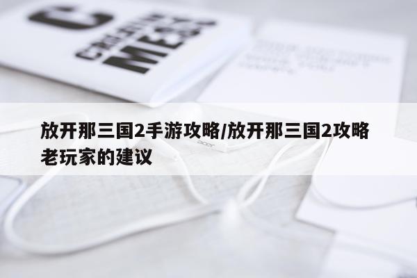 放开那三国2手游攻略/放开那三国2攻略 老玩家的建议