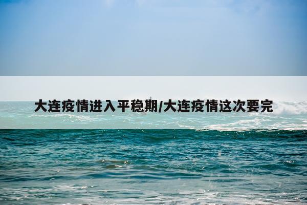 大连疫情进入平稳期/大连疫情这次要完