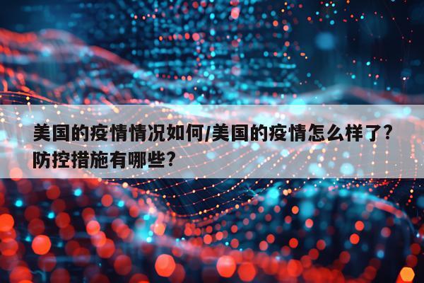 美国的疫情情况如何/美国的疫情怎么样了?防控措施有哪些?