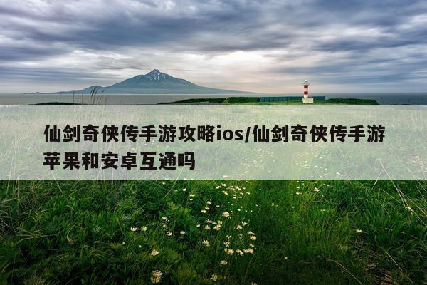 仙剑奇侠传手游攻略ios/仙剑奇侠传手游苹果和安卓互通吗