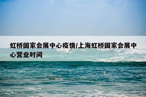 虹桥国家会展中心疫情/上海虹桥国家会展中心营业时间
