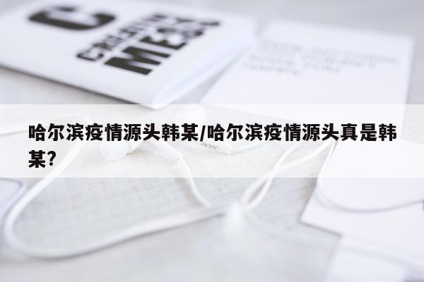 哈尔滨疫情源头韩某/哈尔滨疫情源头真是韩某?
