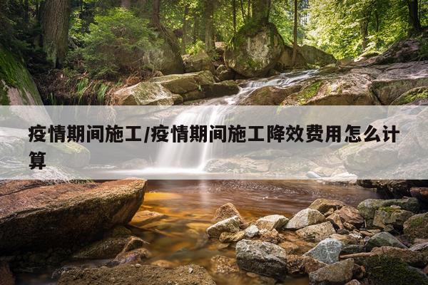 疫情期间施工/疫情期间施工降效费用怎么计算