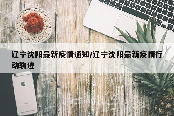 辽宁沈阳最新疫情通知/辽宁沈阳最新疫情行动轨迹