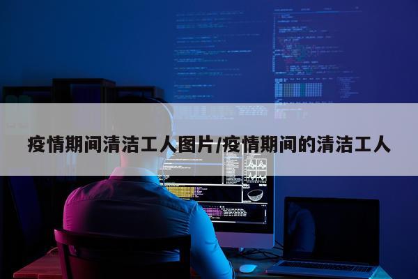 疫情期间清洁工人图片/疫情期间的清洁工人