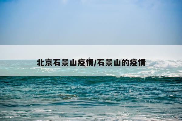北京石景山疫情/石景山的疫情