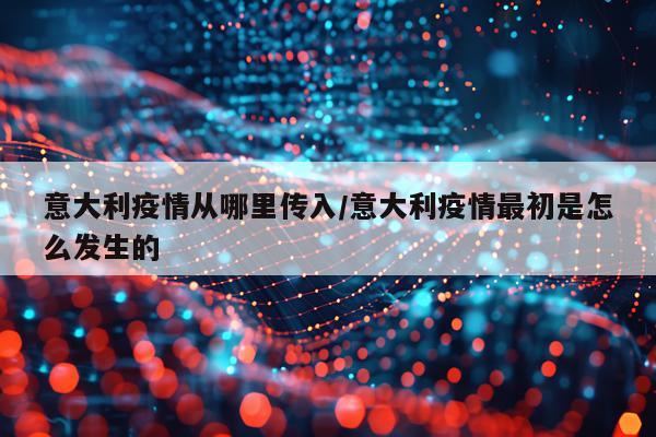意大利疫情从哪里传入/意大利疫情最初是怎么发生的