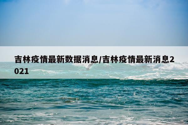 吉林疫情最新数据消息/吉林疫情最新消息2021