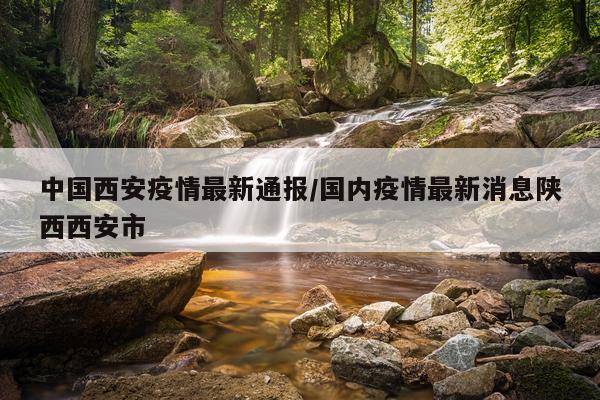 中国西安疫情最新通报/国内疫情最新消息陕西西安市